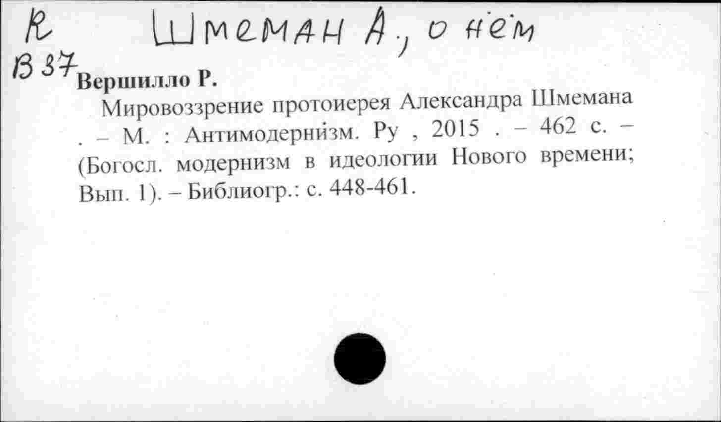 ﻿Ш	7 с?
Вершилло Р.
Мировоззрение протоиерея Александра Шмемана _ М. : Антимодернйзм. Ру , 2015 . - 462 с.
(Богосл. модернизм в идеологии Нового времени, Вып. 1). - Библиогр.: с. 448-461.